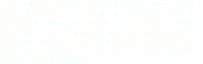 As the founder of Justice High School, T.J. strives to better the faculty and resources within the school to provide the fundamental groundwork for the at-risk students to achieve academic success. Though he was a former district judge who once sentenced students to Justice High School, he now focuses all his time as a teacher and Head Football Coach to at-risk students.