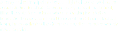 Jeremy is the Principal at Justice High School as well as the social studies teacher. He wears many hats at the school, filling the void for students who are longing for a father figure. As the Assistant Head Coach of the Phoenix football
team, he coordinates the defense as well as handles weekly travel logistics.