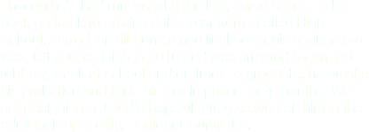 Though heʼs had run-ins with the law, Jared seems to be back on track to graduate this year from Justice High School. Jarred, an all-conference linebacker his sophomore year, left Justice High in 2010 and was arrested for armed robbery. Back at school and on track to graduate, he breaks his probation and finds himself in prison for 4 months. We gain insight into Jaredʼs hopeful future as we visit him in the adult lock-up facility, Boulder County Jail.
