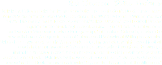 Nels Thoreson - Writer/Producer
Nels is the Editor in Chief for the music website, The Troubadour’s Road, former Travel Writer/Producer for the world-wide expedition, The World By Road, a Writer/Producer for AVERingenuity, and a Teacher/Counselor/Athletic Director/Head Football Coach/Registrar for the at-risk high school, Justice High School. A rural village in northwestern Wisconsin is where Nels grew up, but Boulder, Colorado, is where he now calls home. A degree in Political Science and Professional Writing has enabled Nels to be a snowboard bum in Winter Park, CO, a lumberjack and high school football coach in the northwoods of Wisconsin, a travel writer throughout the world, a filmmaker, an editor in chief, a farm manager, and aided in his variety of duties at Justice High School. Nels lives by the words of Robert Frost, “Two roads diverged in a wood and I – I took the one less traveled by, and that has made all the difference.”
