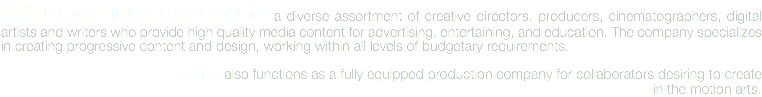 AVERingenuity represents a diverse assortment of creative directors, producers, cinematographers, digital artists and writers who provide high quality media content for advertising, entertaining, and education. The company specializes in creating progressive content and design, working within all levels of budgetary requirements. AVER also functions as a fully equipped production company for collaborators desiring to create in the motion arts.