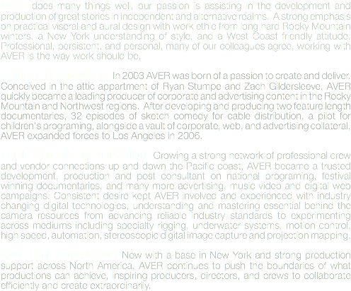 AVER does many things well, our passion is assisting in the development and production of great stories in independent and alternative realms. A strong emphasis on practical viseral and aural design with work ethic from long hard Rocky Mountain winters, a New York understanding of style, and a West Coast friendly attitude. Professional, persistent, and personal, many of our colleagues agree, working with AVER is the way work should be. HUMBLE BEGINNINGS: In 2003 AVER was born of a passion to create and deliver. Conceived in the attic appartment of Ryan Stumpe and Zach Gildersleeve, AVER quickly became a leading producer of corporate and advertising content in the Rocky Mountain and Northwest regions. After developing and producing two feature length documentaries, 32 episodes of sketch comedy for cable distribution, a pilot for children's programing, alongside a vault of corporate, web, and advertising collateral, AVER expanded forces to Los Angeles in 2006. PROFESSIONAL APPLICATION: Growing a strong network of professional crew and vendor connections up and down the Pacific coast, AVER became a trusted development, production and post consultant on national programing, festival winning documentaries, and many more advertising, music video and digital web campaigns. Consistent desire kept AVER involved and experienced with industry changing digital technologies, understanding and mastering essential behind the camera resources from advancing reliable industry standards to experimenting across mediums including specialty rigging, underwater systems, motion control, high speed, automation, stereoscopic digital image capture and projection mapping. AND STILL ADVANCING: Now with a base in New York and strong production support across North America, AVER continues to push the boundaries of what productions can achieve, inspiring producers, directors, and crews to collaborate efficiently and create extraordinarily. 